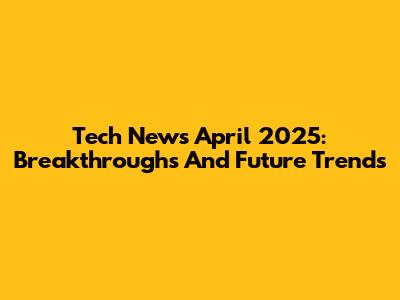 Tech News April 2025: Breakthroughs And Future Trends